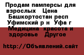 Продам памперсы для взрослых › Цена ­ 500 - Башкортостан респ., Уфимский р-н, Уфа г. Медицина, красота и здоровье » Другое   